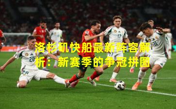 洛杉矶快船最新阵容解析：新赛季的争冠拼图