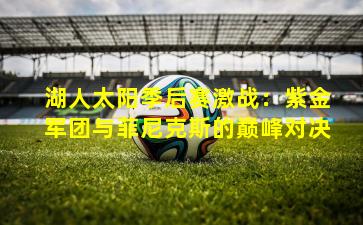 湖人太阳季后赛激战：紫金军团与菲尼克斯的巅峰对决